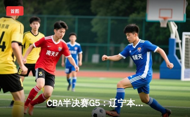 CBA半决赛G5：辽宁本钢逆转广东华南虎晋级总决赛，赵继伟关键三分定乾坤