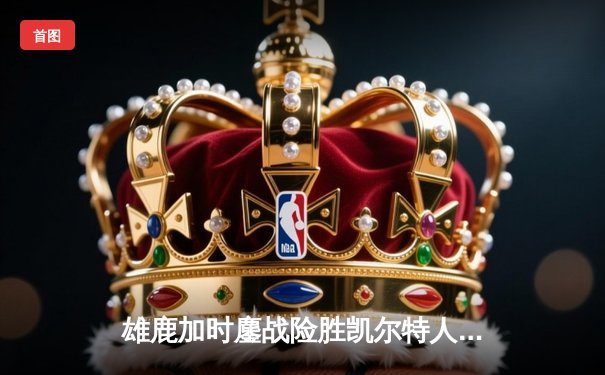 雄鹿加时鏖战险胜凯尔特人 字母哥44分利拉德关键三分定乾坤