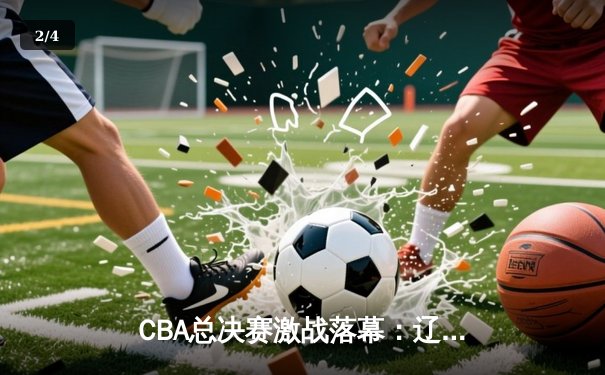 CBA总决赛激战落幕：辽宁队4-1击败浙江队成功卫冕 - 2
